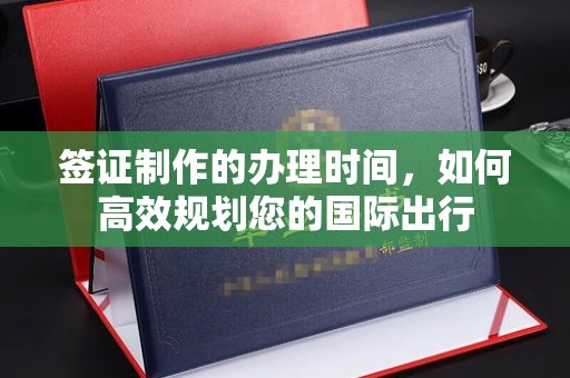 信义签证制作的办理时间，如何高效规划您的国际出行
