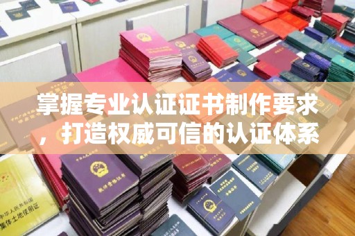 信义掌握专业认证证书制作要求，打造权威可信的认证体系