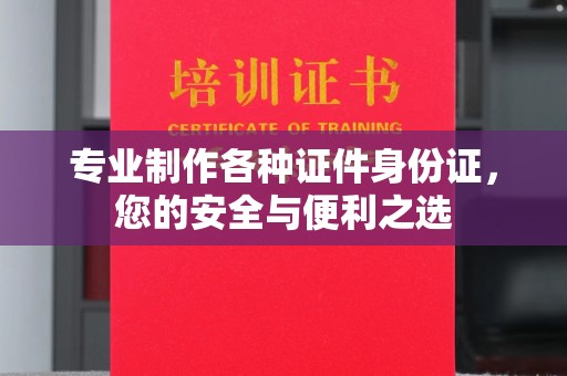 信义专业制作各种证件身份证，您的安全与便利之选