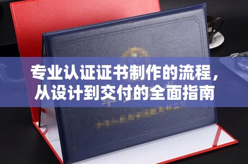 信义专业认证证书制作的流程，从设计到交付的全面指南